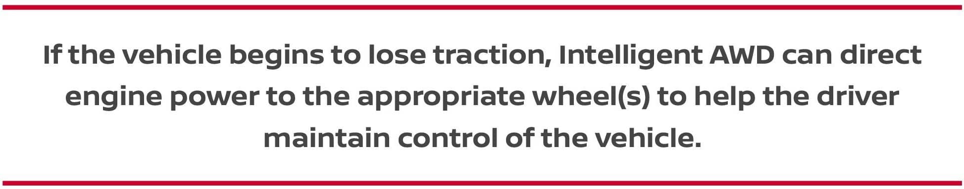 If the vehicle begins to lose traction, Intelligent AWD can direct engine power to the appropriate wheel(s) to help the driver maintain control of the vehicle.